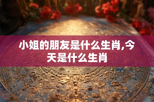 小姐的朋友是什么生肖,今天是什么生肖