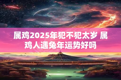 属鸡2025年犯不犯太岁 属鸡人遇兔年运势好吗