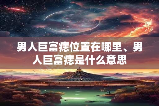 男人巨富痣位置在哪里、男人巨富痣是什么意思