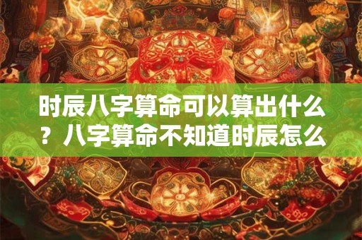 时辰八字算命可以算出什么？八字算命不知道时辰怎么办