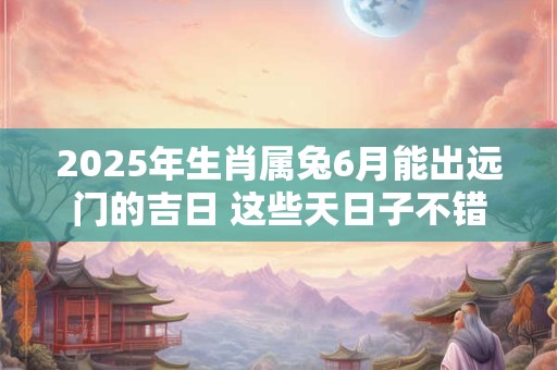 2025年生肖属兔6月能出远门的吉日 这些天日子不错