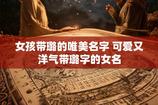 女孩带璐的唯美名字 可爱又洋气带璐字的女名