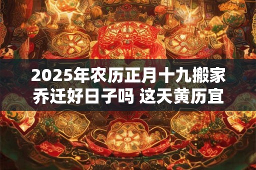 2025年农历正月十九搬家乔迁好日子吗 这天黄历宜忌查询