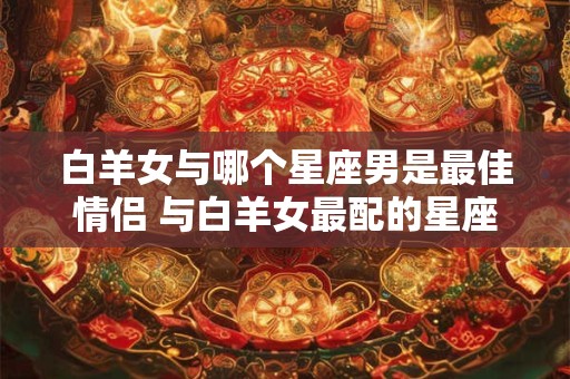 白羊女与哪个星座男是最佳情侣 与白羊女最配的星座男