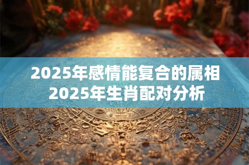 2025年感情能复合的属相 2025年生肖配对分析