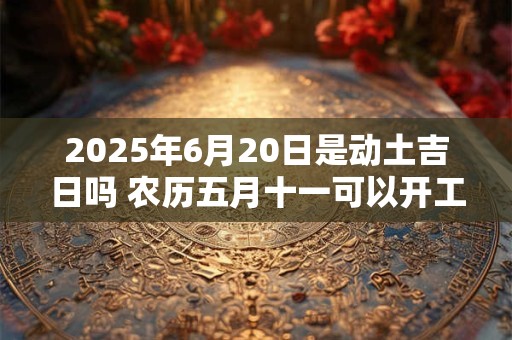 2025年6月20日是动土吉日吗 农历五月十一可以开工动土吗