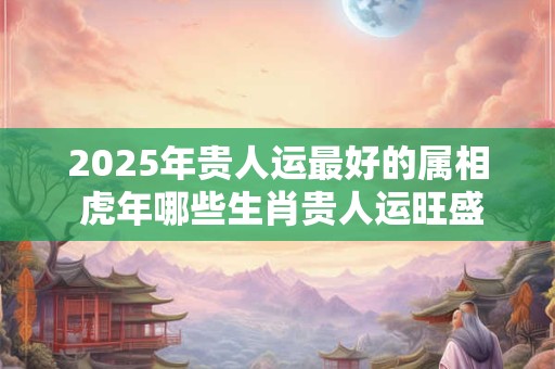 2025年贵人运最好的属相 虎年哪些生肖贵人运旺盛 2025年贵人运最好的属相 虎年哪些生肖贵人运旺盛