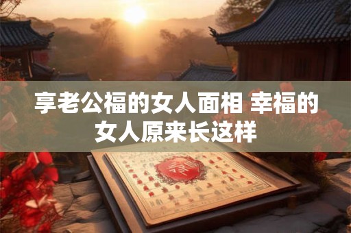 享老公福的女人面相 幸福的女人原来长这样
