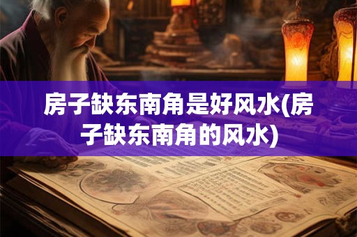 房子缺东南角是好风水(房子缺东南角的风水)
