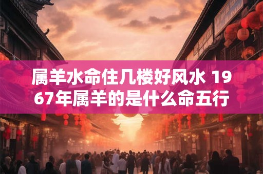 属羊水命住几楼好风水 1967年属羊的是什么命五行