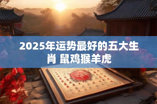 2025年运势最好的五大生肖 鼠鸡猴羊虎