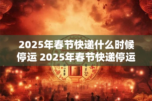 2025年春节快递什么时候停运 2025年春节快递停运时间