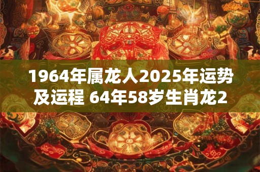 1964年属龙人2025年运势及运程 64年58岁生肖龙2025年每月运势