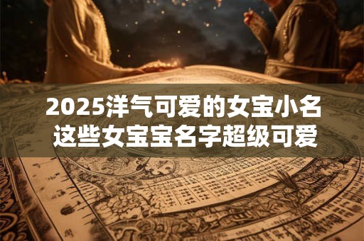 2025洋气可爱的女宝小名 这些女宝宝名字超级可爱