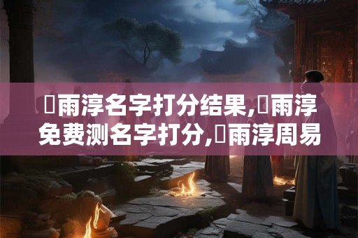 張雨淳名字打分结果,張雨淳免费测名字打分,張雨淳周易免费测名字打分