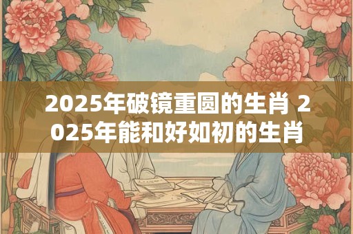 2025年破镜重圆的生肖 2025年能和好如初的生肖
