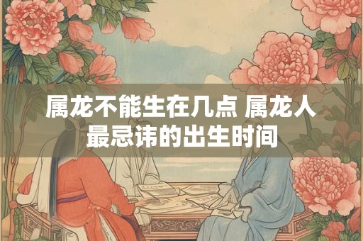 属龙不能生在几点 属龙人最忌讳的出生时间