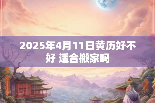 2025年4月11日黄历好不好 适合搬家吗 2025年4月11日黄历好不好 适合搬家吗