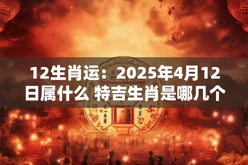 12生肖运：2025年4月12日属什么 特吉生肖是哪几个