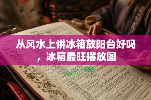 从风水上讲冰箱放阳台好吗,冰箱最旺摆放图 从风水上讲冰箱放阳台好吗,冰箱最旺摆放图