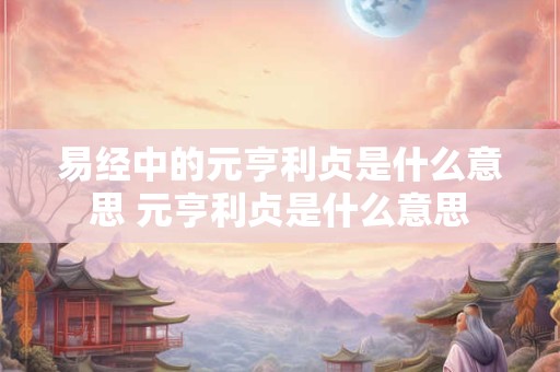 易经中的元亨利贞是什么意思 元亨利贞是什么意思