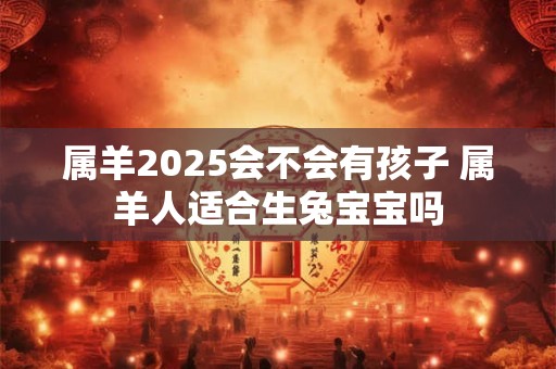 属羊2025会不会有孩子 属羊人适合生兔宝宝吗