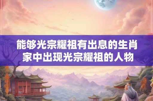 能够光宗耀祖有出息的生肖 家中出现光宗耀祖的人物征兆 能够光宗耀祖有出息的生肖 家中出现光宗耀祖的人物征兆