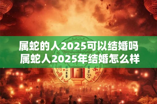 属蛇的人2025可以结婚吗 属蛇人2025年结婚怎么样