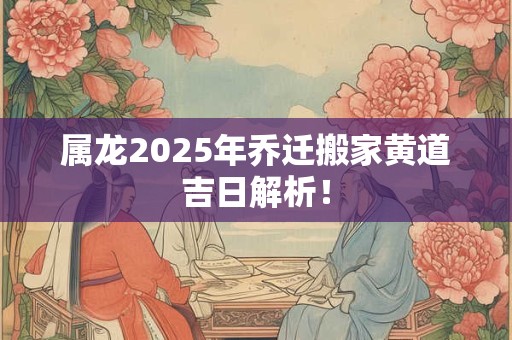 属龙2025年乔迁搬家黄道吉日解析！