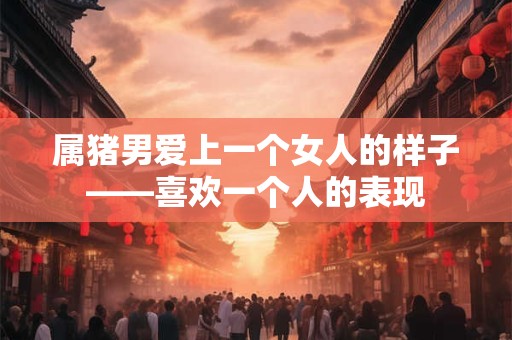 属猪男爱上一个女人的样子——喜欢一个人的表现