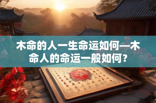 木命的人一生命运如何—木命人的命运一般如何？