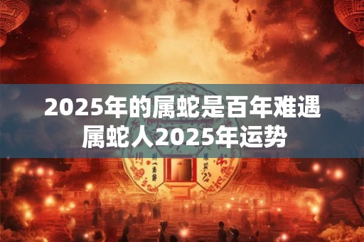 2025年的属蛇是百年难遇 属蛇人2025年运势