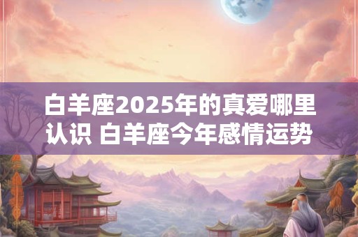 白羊座2025年的真爱哪里认识 白羊座今年感情运势如何
