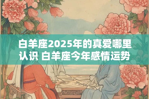 白羊座2025年的真爱哪里认识 白羊座今年感情运势如何