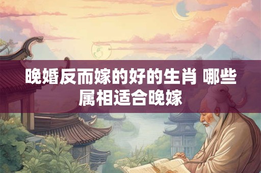 晚婚反而嫁的好的生肖 哪些属相适合晚嫁