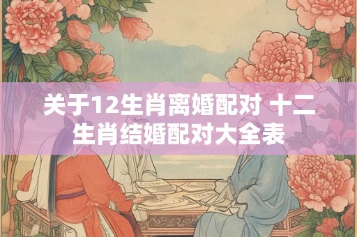 关于12生肖离婚配对 十二生肖结婚配对大全表