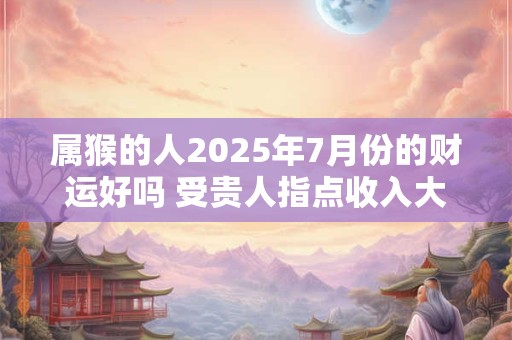 属猴的人2025年7月份的财运好吗 受贵人指点收入大增