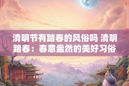 清明节有踏春的风俗吗 清明踏春：春意盎然的美好习俗