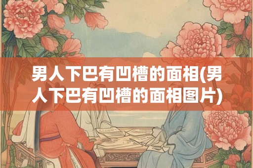 男人下巴有凹槽的面相(男人下巴有凹槽的面相图片)