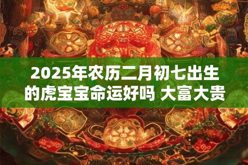 2025年农历二月初七出生的虎宝宝命运好吗 大富大贵吗