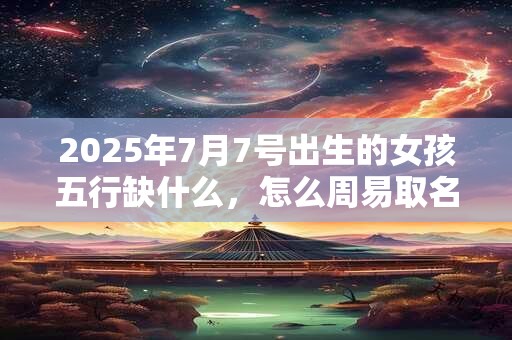 2025年7月7号出生的女孩五行缺什么，怎么周易取名字
