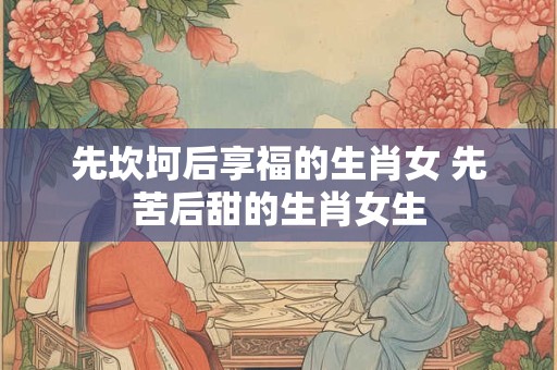 先坎坷后享福的生肖女 先苦后甜的生肖女生