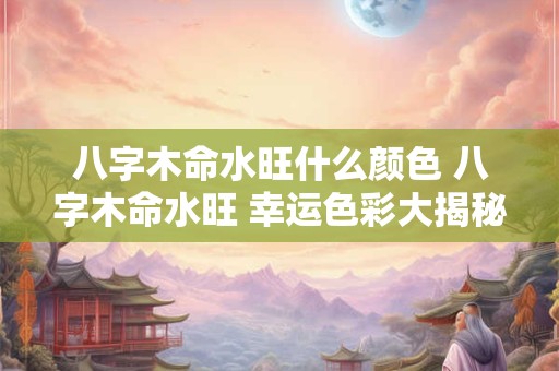 八字木命水旺什么颜色 八字木命水旺 幸运色彩大揭秘! 八字木命水旺什么颜色 八字木命水旺 幸运色彩大揭秘!