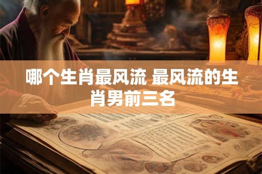 哪个生肖最风流 最风流的生肖男前三名