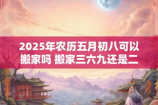 2026年农历五月初八可以搬家吗 搬家三六九还是二五八好 2026年农历五月初八可以搬家吗 搬家三六九还是二五八好
