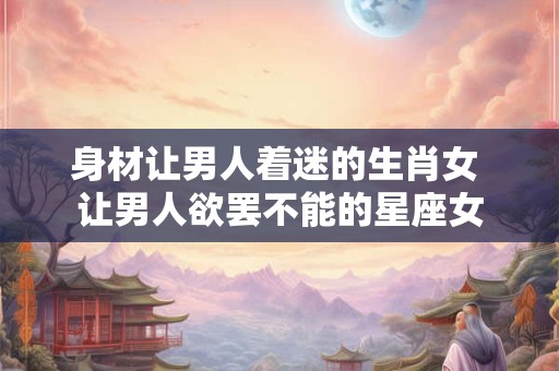 身材让男人着迷的生肖女 让男人欲罢不能的星座女