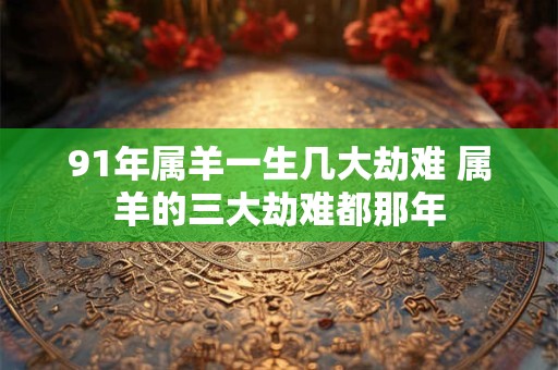 91年属羊一生几大劫难 属羊的三大劫难都那年