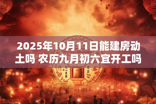 2025年10月11日能建房动土吗 农历九月初六宜开工吗