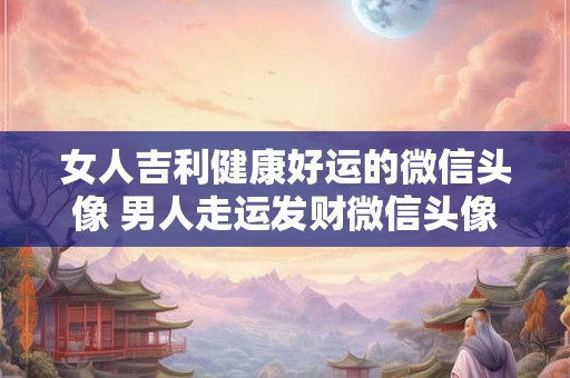 女人吉利健康好运的微信头像 男人走运发财微信头像