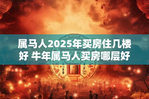 属马人2025年买房住几楼好 牛年属马人买房哪层好
